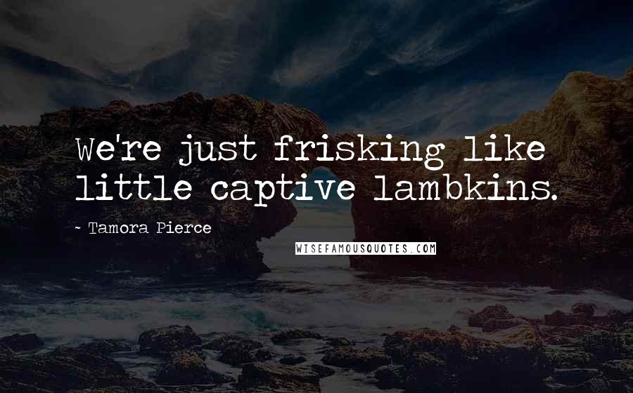 Tamora Pierce Quotes: We're just frisking like little captive lambkins.