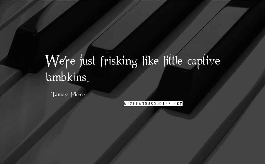 Tamora Pierce Quotes: We're just frisking like little captive lambkins.