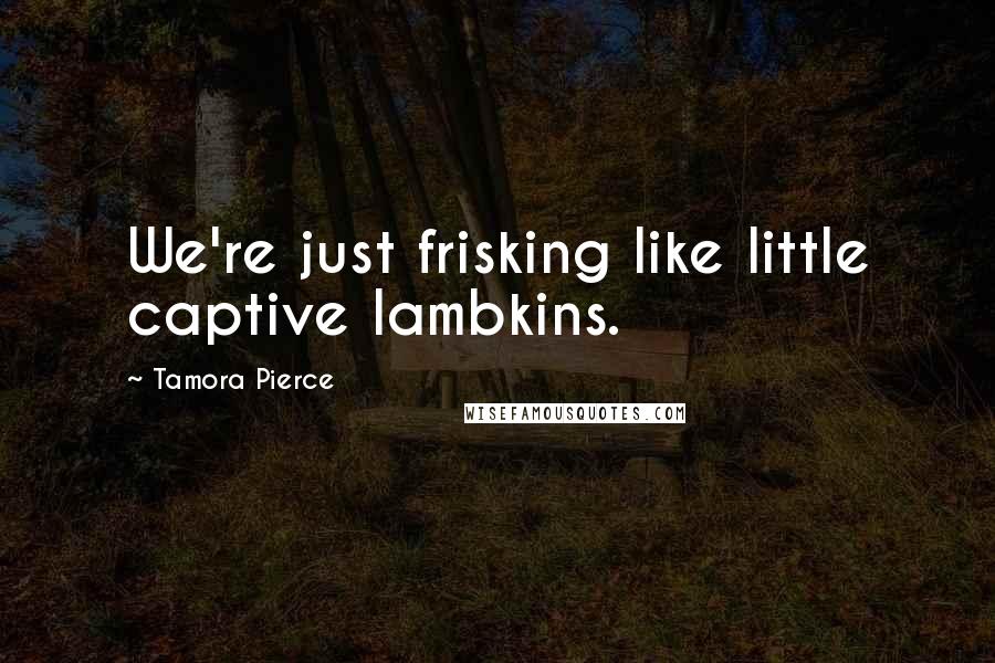 Tamora Pierce Quotes: We're just frisking like little captive lambkins.