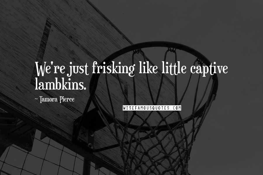 Tamora Pierce Quotes: We're just frisking like little captive lambkins.