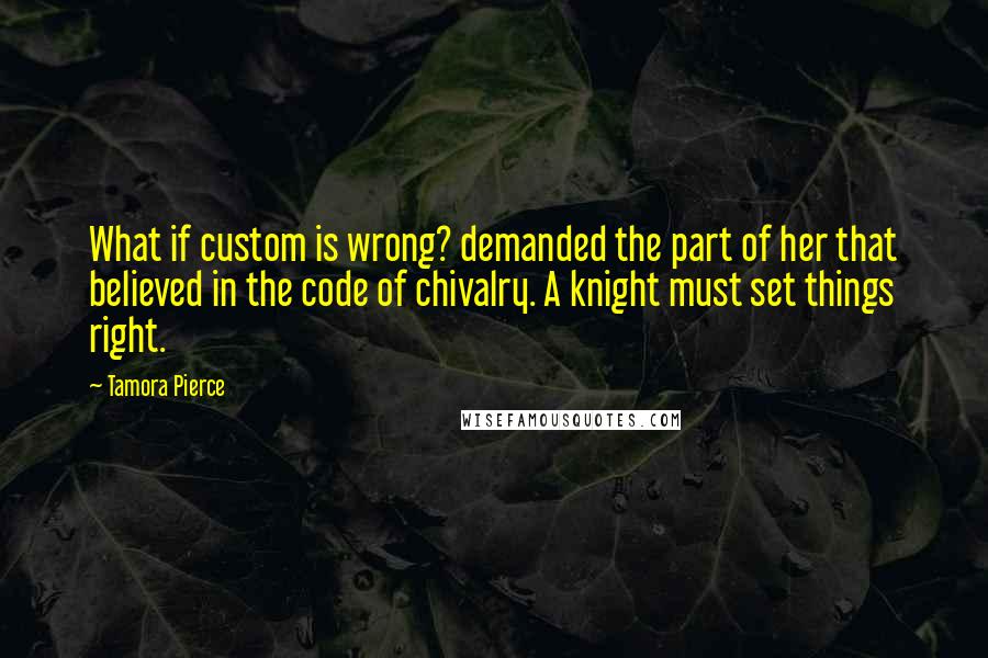 Tamora Pierce Quotes: What if custom is wrong? demanded the part of her that believed in the code of chivalry. A knight must set things right.