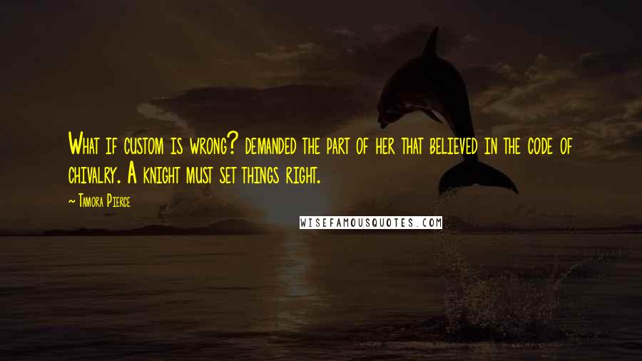 Tamora Pierce Quotes: What if custom is wrong? demanded the part of her that believed in the code of chivalry. A knight must set things right.