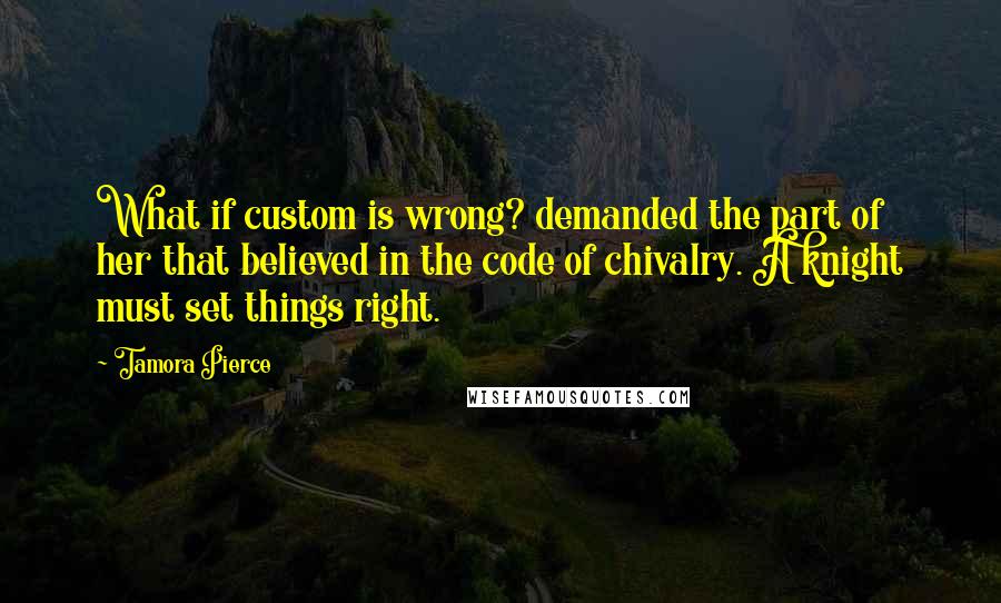 Tamora Pierce Quotes: What if custom is wrong? demanded the part of her that believed in the code of chivalry. A knight must set things right.