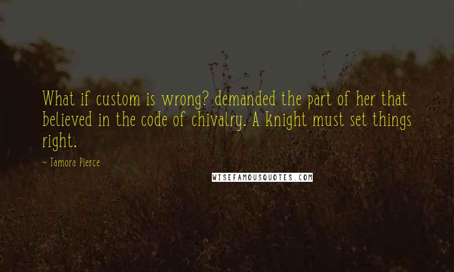 Tamora Pierce Quotes: What if custom is wrong? demanded the part of her that believed in the code of chivalry. A knight must set things right.