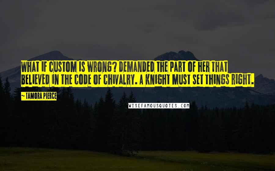 Tamora Pierce Quotes: What if custom is wrong? demanded the part of her that believed in the code of chivalry. A knight must set things right.