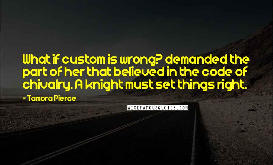 Tamora Pierce Quotes: What if custom is wrong? demanded the part of her that believed in the code of chivalry. A knight must set things right.