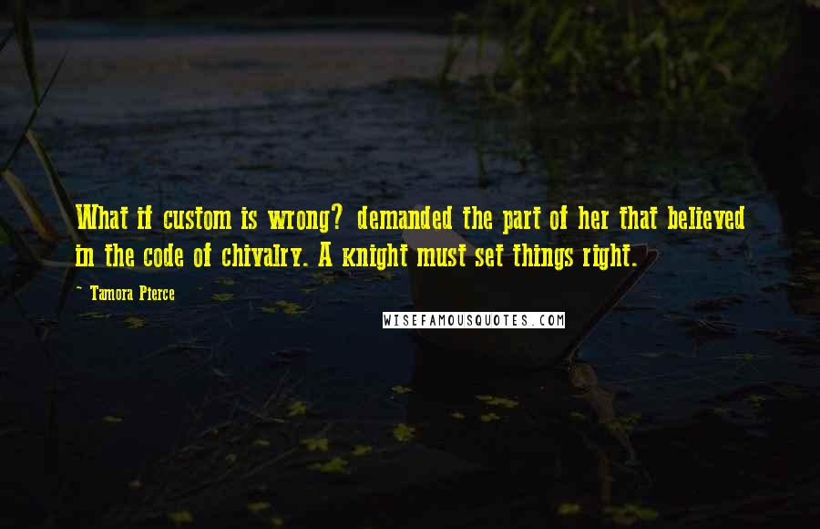 Tamora Pierce Quotes: What if custom is wrong? demanded the part of her that believed in the code of chivalry. A knight must set things right.