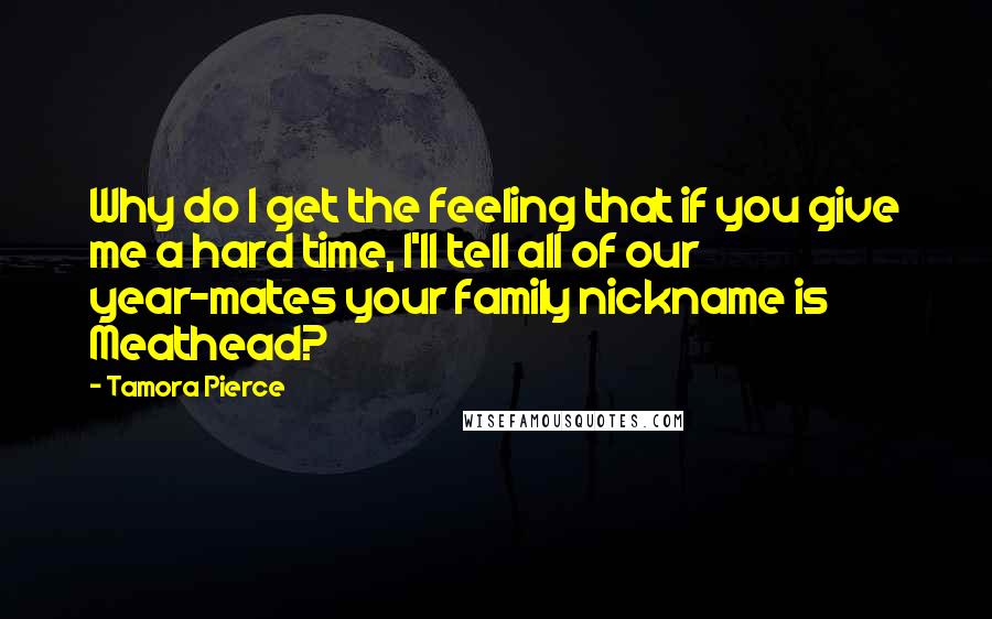 Tamora Pierce Quotes: Why do I get the feeling that if you give me a hard time, I'll tell all of our year-mates your family nickname is Meathead?