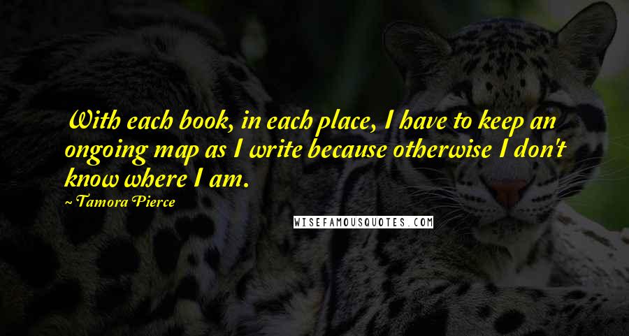 Tamora Pierce Quotes: With each book, in each place, I have to keep an ongoing map as I write because otherwise I don't know where I am.