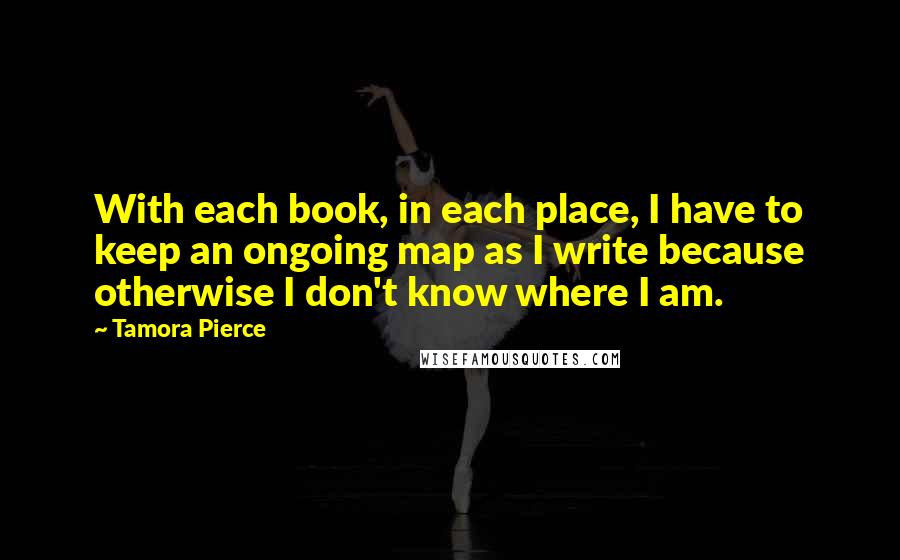 Tamora Pierce Quotes: With each book, in each place, I have to keep an ongoing map as I write because otherwise I don't know where I am.