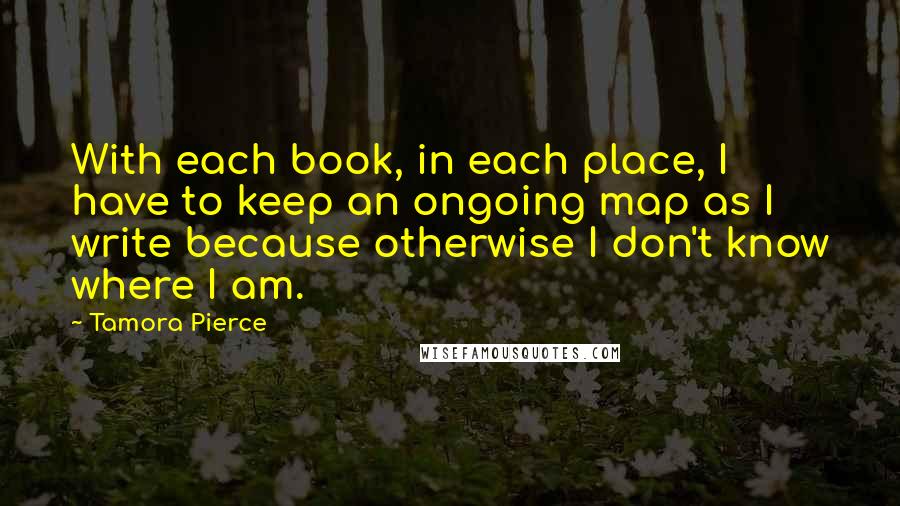 Tamora Pierce Quotes: With each book, in each place, I have to keep an ongoing map as I write because otherwise I don't know where I am.