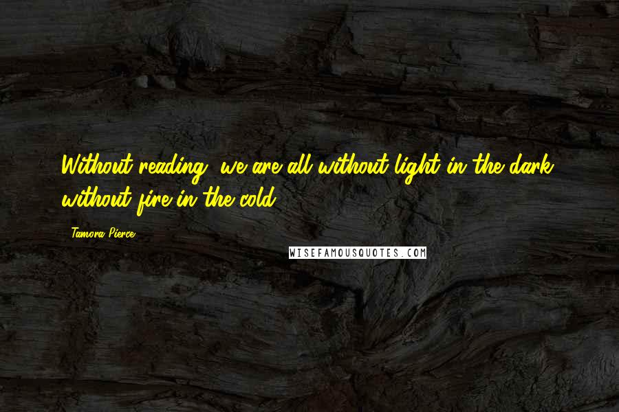 Tamora Pierce Quotes: Without reading, we are all without light in the dark, without fire in the cold.