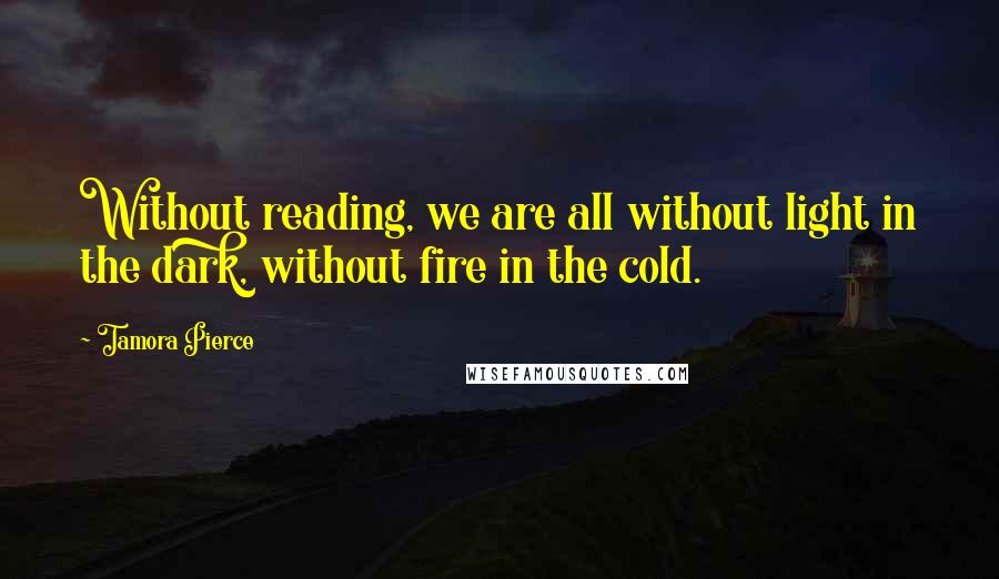 Tamora Pierce Quotes: Without reading, we are all without light in the dark, without fire in the cold.