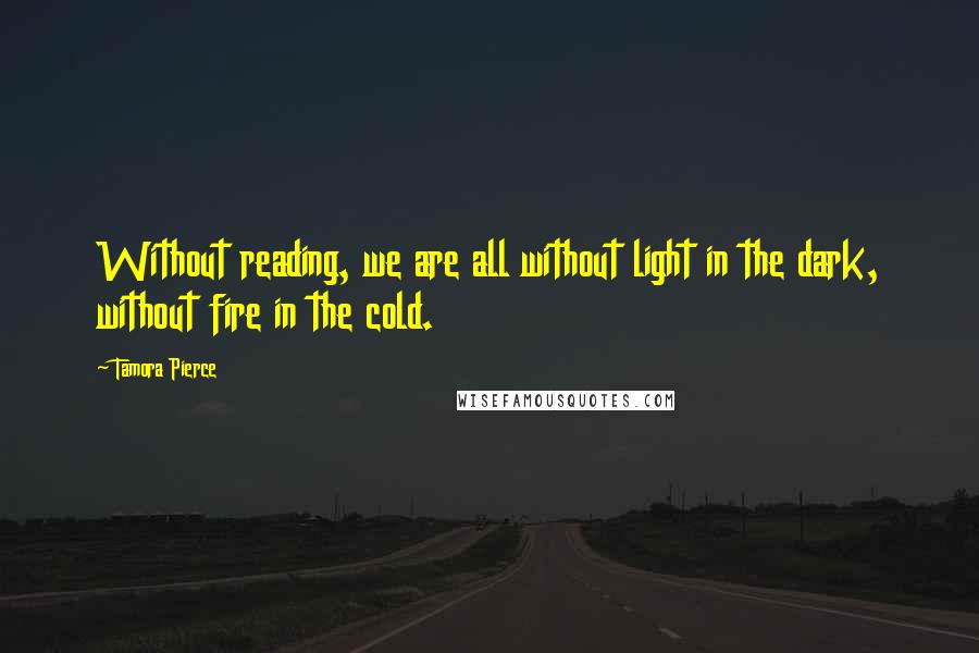 Tamora Pierce Quotes: Without reading, we are all without light in the dark, without fire in the cold.