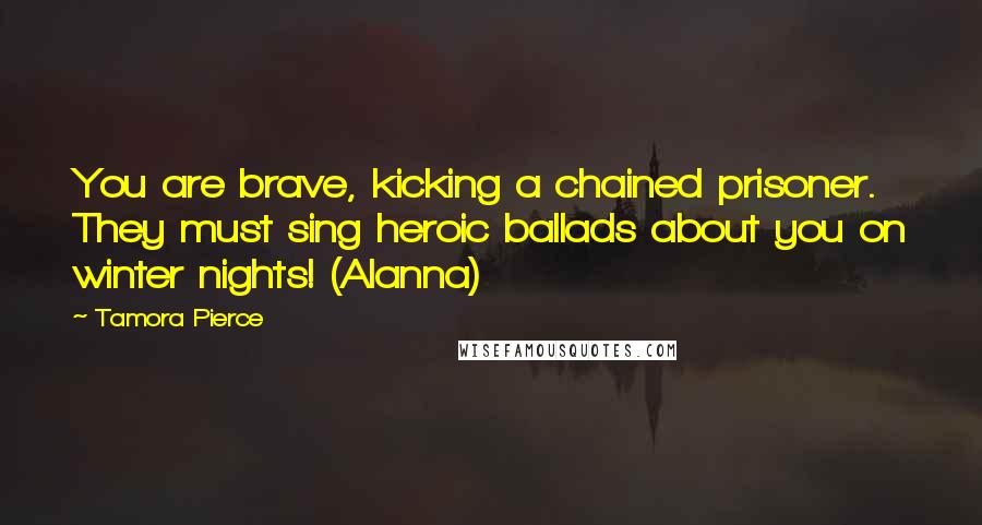 Tamora Pierce Quotes: You are brave, kicking a chained prisoner. They must sing heroic ballads about you on winter nights! (Alanna)