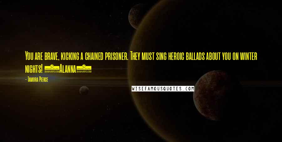 Tamora Pierce Quotes: You are brave, kicking a chained prisoner. They must sing heroic ballads about you on winter nights! (Alanna)