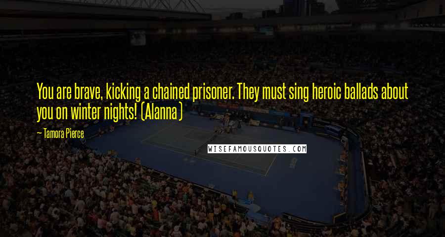 Tamora Pierce Quotes: You are brave, kicking a chained prisoner. They must sing heroic ballads about you on winter nights! (Alanna)