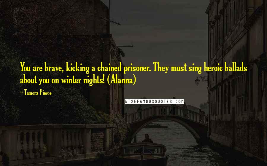 Tamora Pierce Quotes: You are brave, kicking a chained prisoner. They must sing heroic ballads about you on winter nights! (Alanna)