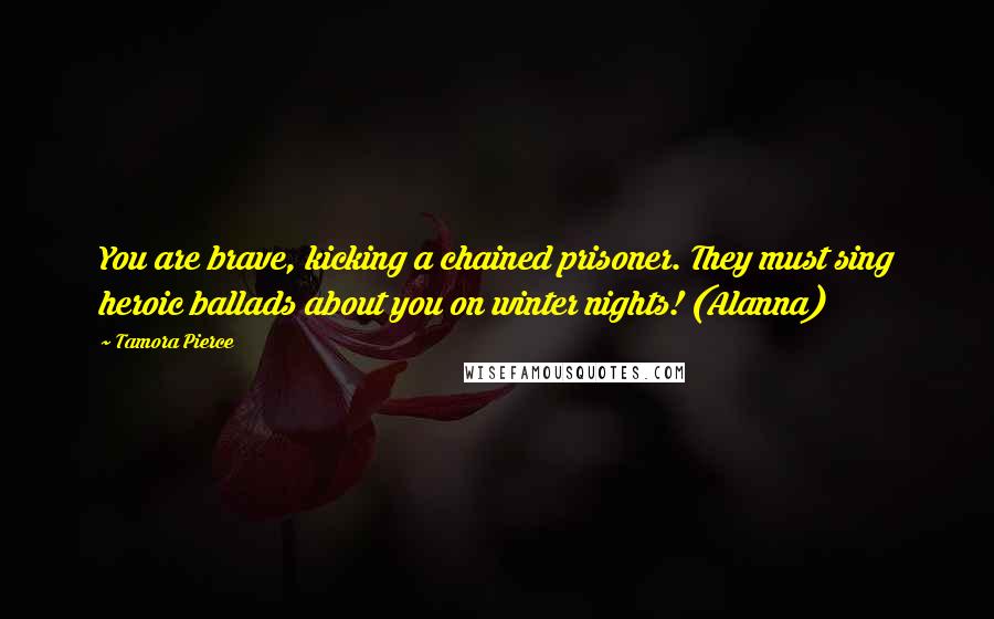 Tamora Pierce Quotes: You are brave, kicking a chained prisoner. They must sing heroic ballads about you on winter nights! (Alanna)