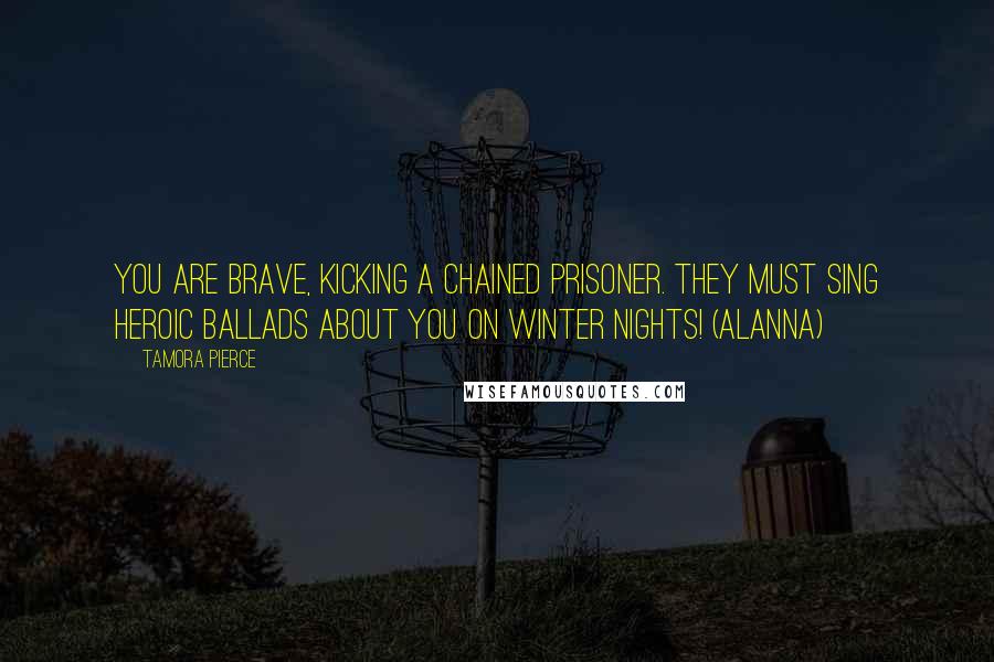 Tamora Pierce Quotes: You are brave, kicking a chained prisoner. They must sing heroic ballads about you on winter nights! (Alanna)