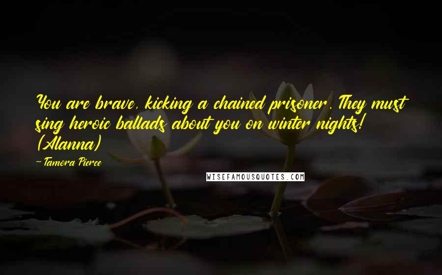 Tamora Pierce Quotes: You are brave, kicking a chained prisoner. They must sing heroic ballads about you on winter nights! (Alanna)