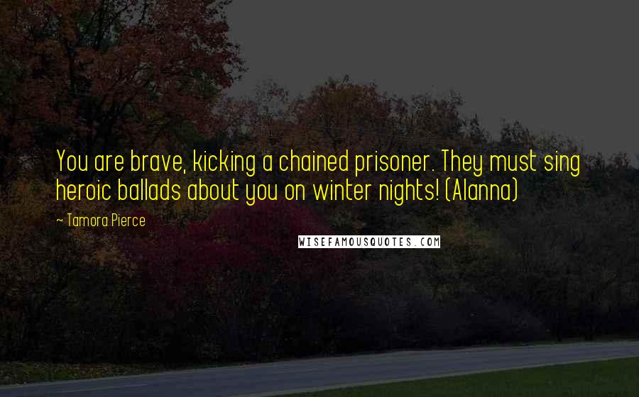 Tamora Pierce Quotes: You are brave, kicking a chained prisoner. They must sing heroic ballads about you on winter nights! (Alanna)