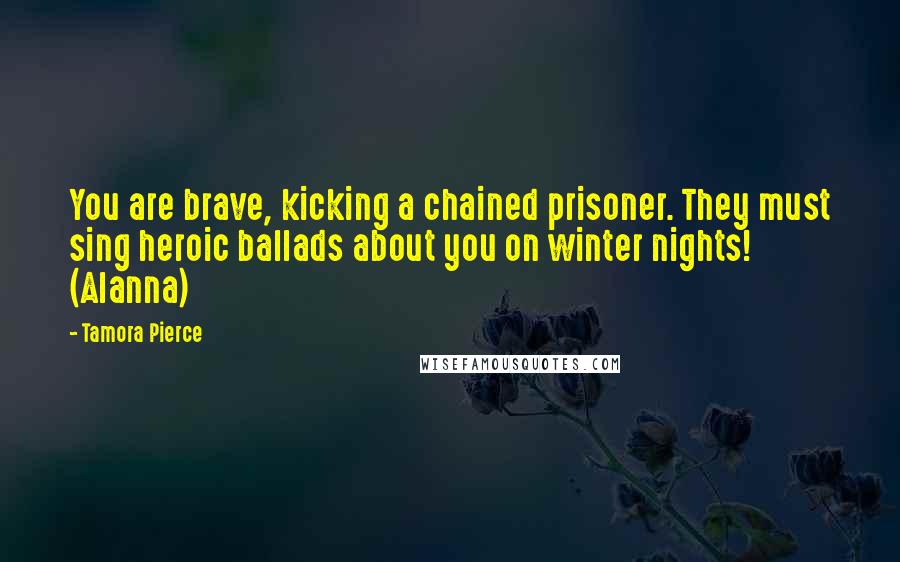 Tamora Pierce Quotes: You are brave, kicking a chained prisoner. They must sing heroic ballads about you on winter nights! (Alanna)