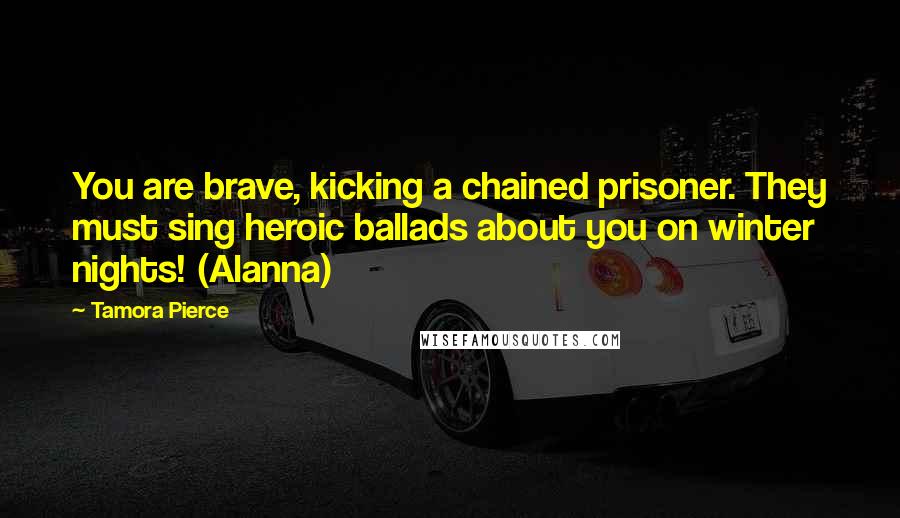 Tamora Pierce Quotes: You are brave, kicking a chained prisoner. They must sing heroic ballads about you on winter nights! (Alanna)