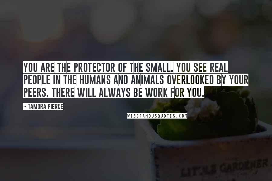 Tamora Pierce Quotes: You are the Protector of the Small. You see real people in the humans and animals overlooked by your peers. There will always be work for you.