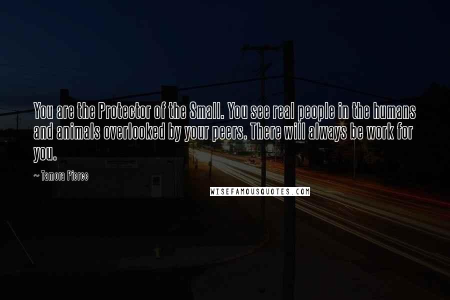 Tamora Pierce Quotes: You are the Protector of the Small. You see real people in the humans and animals overlooked by your peers. There will always be work for you.