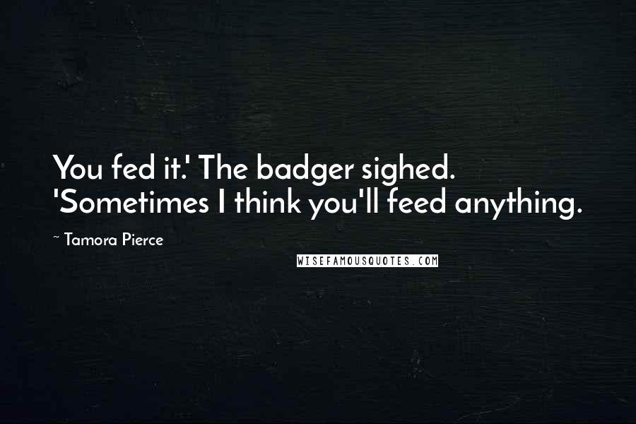 Tamora Pierce Quotes: You fed it.' The badger sighed. 'Sometimes I think you'll feed anything.