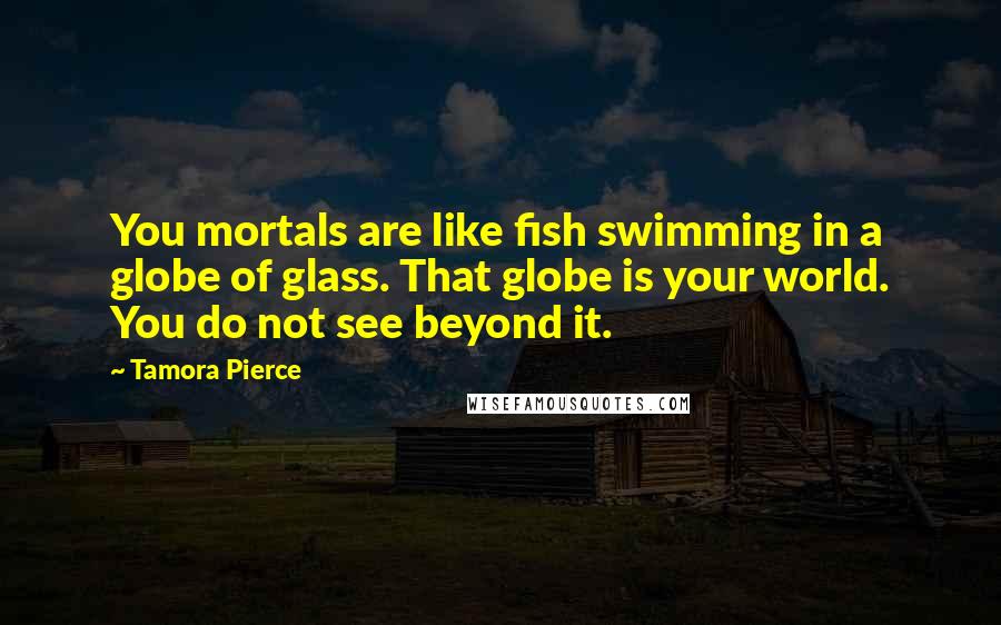 Tamora Pierce Quotes: You mortals are like fish swimming in a globe of glass. That globe is your world. You do not see beyond it.