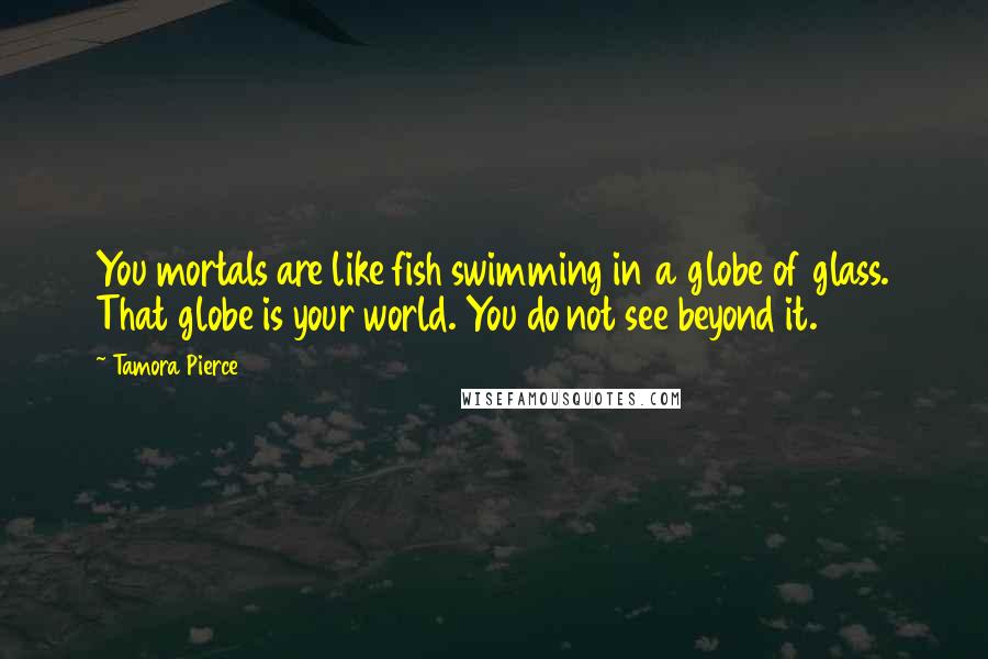 Tamora Pierce Quotes: You mortals are like fish swimming in a globe of glass. That globe is your world. You do not see beyond it.