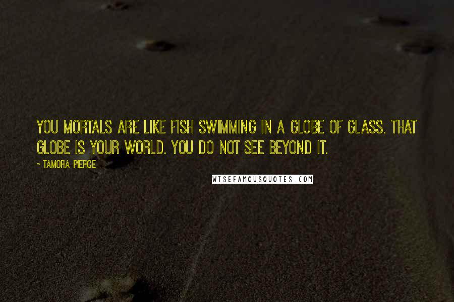 Tamora Pierce Quotes: You mortals are like fish swimming in a globe of glass. That globe is your world. You do not see beyond it.