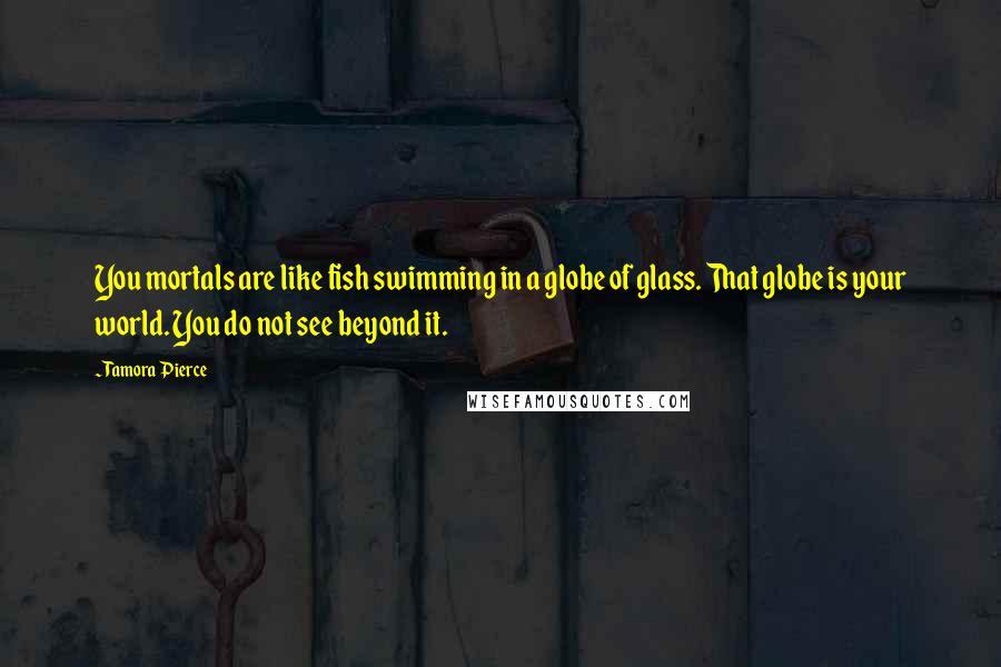 Tamora Pierce Quotes: You mortals are like fish swimming in a globe of glass. That globe is your world. You do not see beyond it.