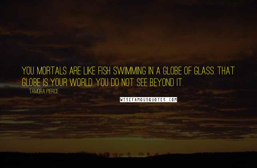 Tamora Pierce Quotes: You mortals are like fish swimming in a globe of glass. That globe is your world. You do not see beyond it.