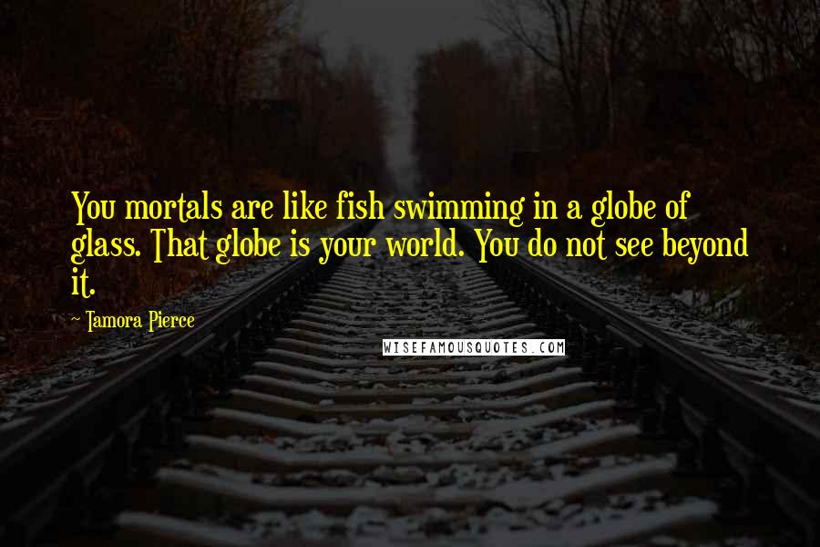 Tamora Pierce Quotes: You mortals are like fish swimming in a globe of glass. That globe is your world. You do not see beyond it.