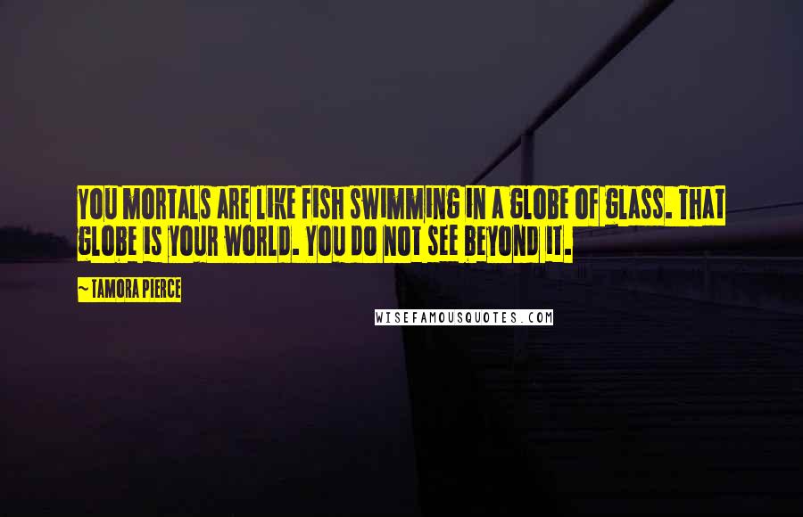 Tamora Pierce Quotes: You mortals are like fish swimming in a globe of glass. That globe is your world. You do not see beyond it.