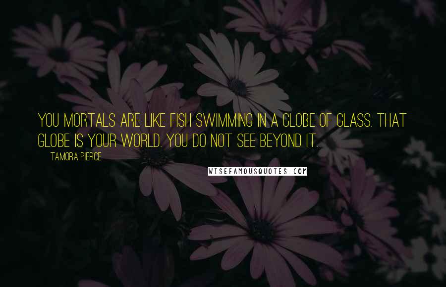 Tamora Pierce Quotes: You mortals are like fish swimming in a globe of glass. That globe is your world. You do not see beyond it.