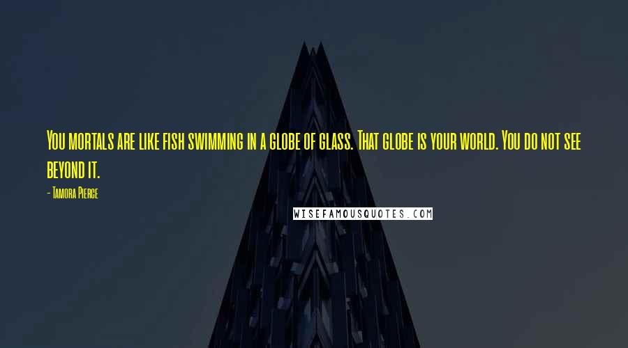 Tamora Pierce Quotes: You mortals are like fish swimming in a globe of glass. That globe is your world. You do not see beyond it.