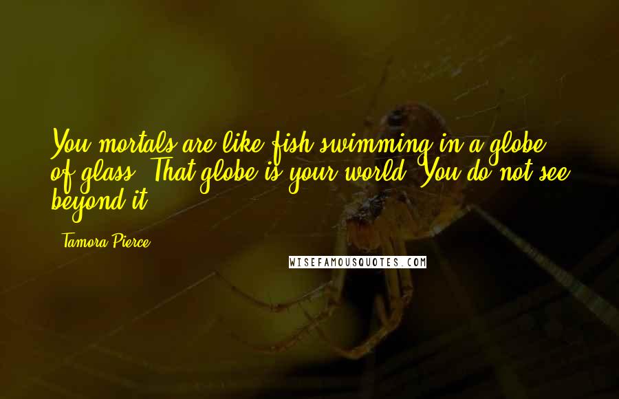 Tamora Pierce Quotes: You mortals are like fish swimming in a globe of glass. That globe is your world. You do not see beyond it.