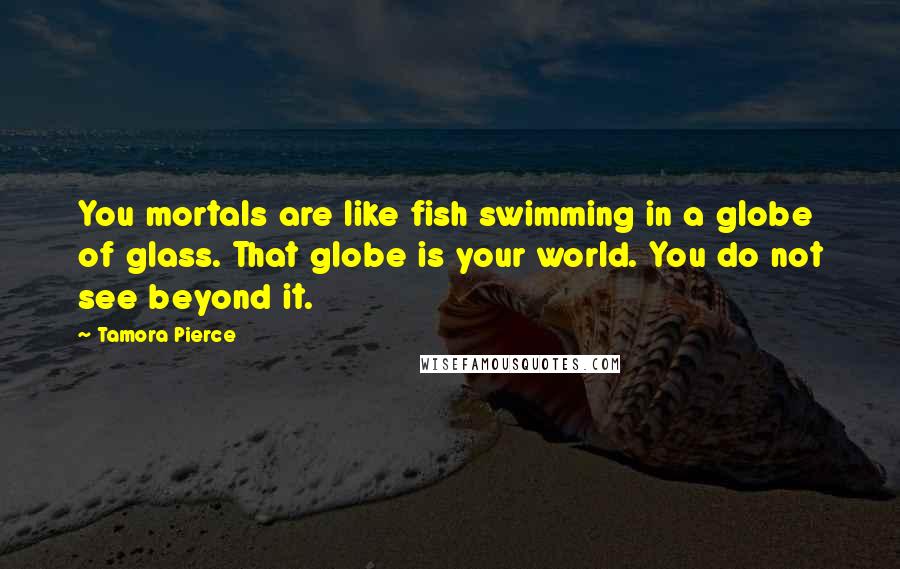 Tamora Pierce Quotes: You mortals are like fish swimming in a globe of glass. That globe is your world. You do not see beyond it.