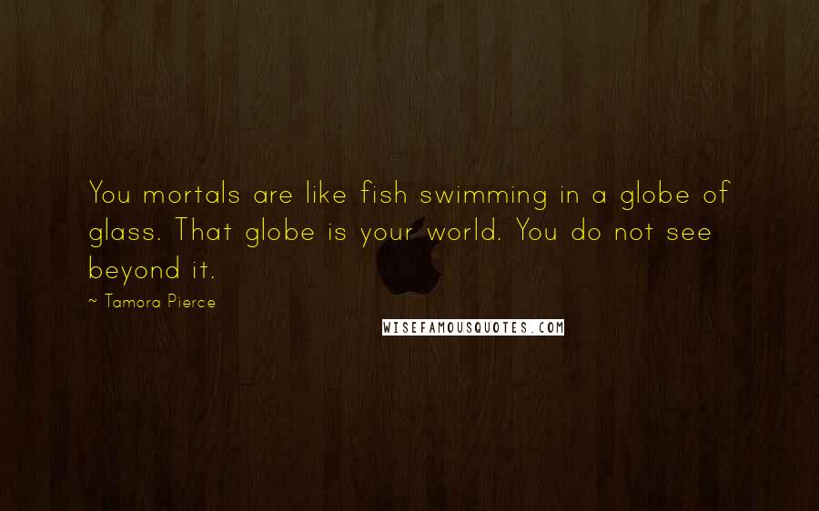 Tamora Pierce Quotes: You mortals are like fish swimming in a globe of glass. That globe is your world. You do not see beyond it.