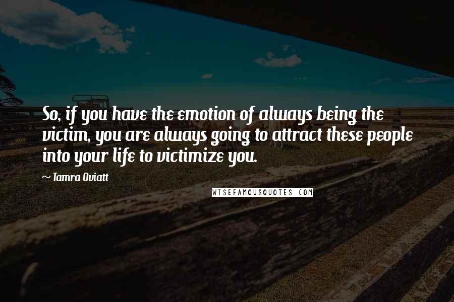 Tamra Oviatt Quotes: So, if you have the emotion of always being the victim, you are always going to attract these people into your life to victimize you.