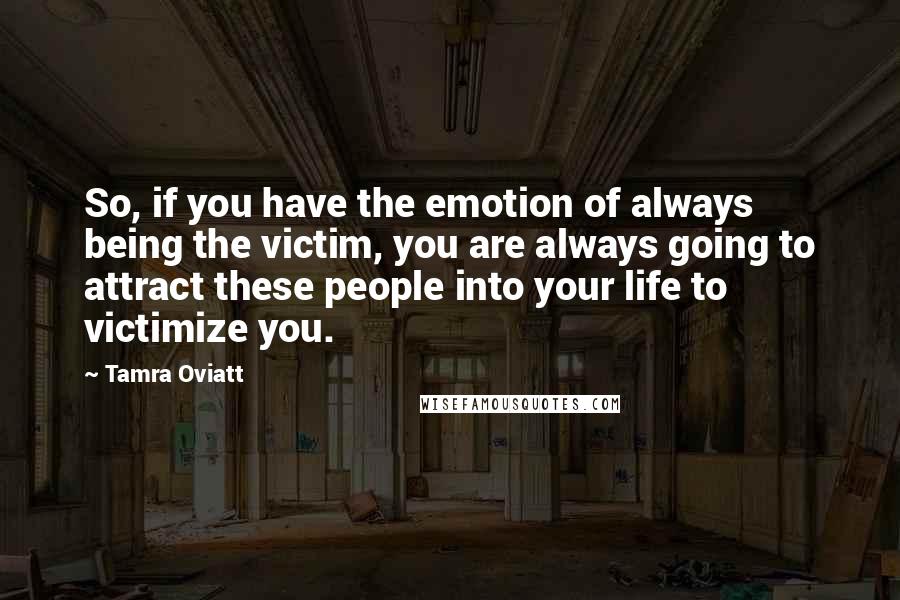 Tamra Oviatt Quotes: So, if you have the emotion of always being the victim, you are always going to attract these people into your life to victimize you.