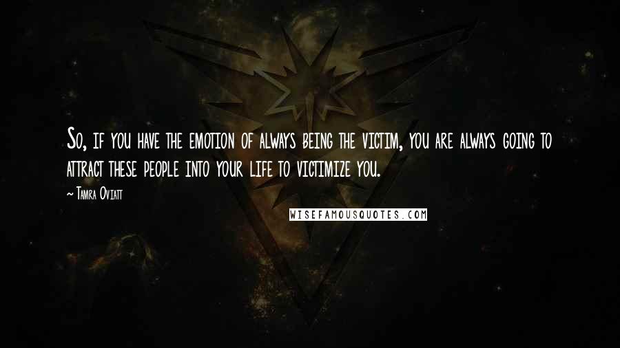 Tamra Oviatt Quotes: So, if you have the emotion of always being the victim, you are always going to attract these people into your life to victimize you.