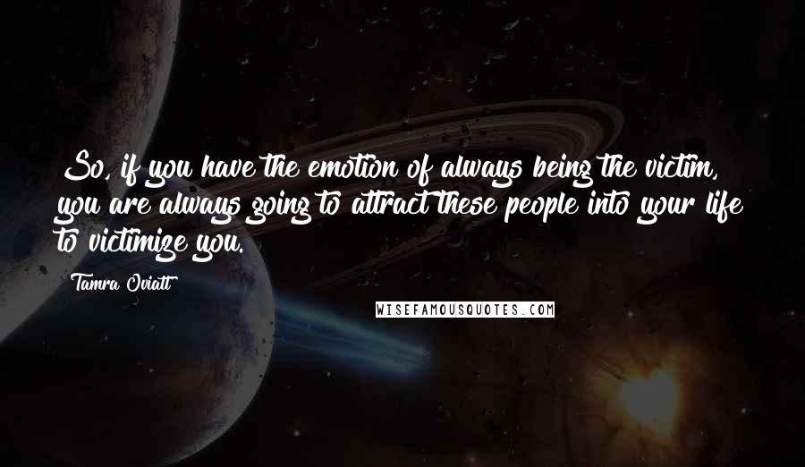 Tamra Oviatt Quotes: So, if you have the emotion of always being the victim, you are always going to attract these people into your life to victimize you.