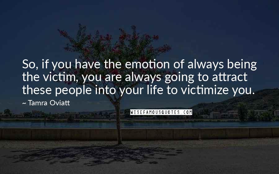 Tamra Oviatt Quotes: So, if you have the emotion of always being the victim, you are always going to attract these people into your life to victimize you.