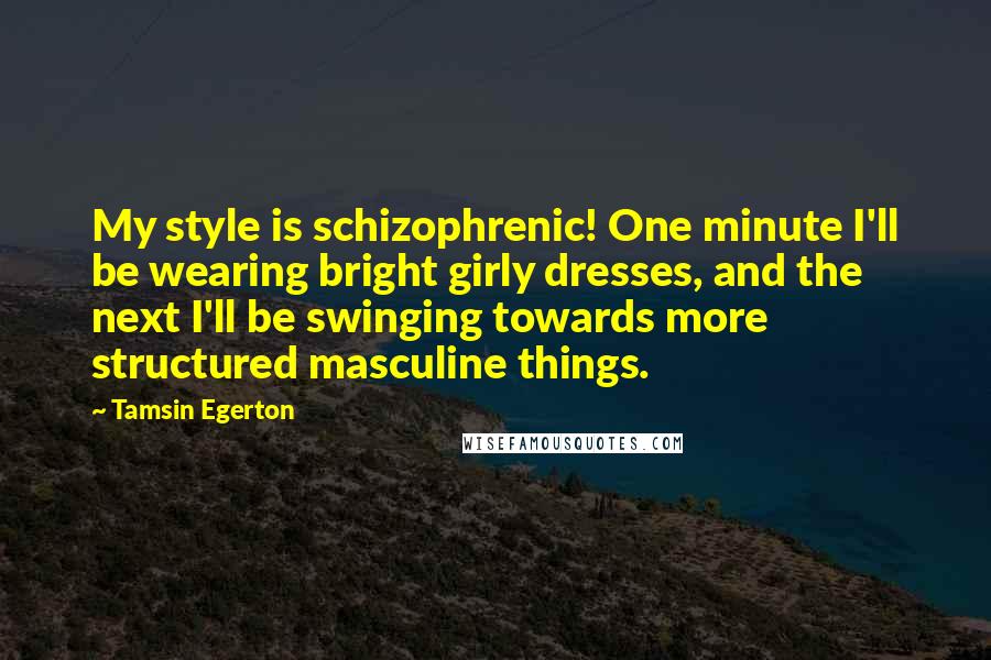 Tamsin Egerton Quotes: My style is schizophrenic! One minute I'll be wearing bright girly dresses, and the next I'll be swinging towards more structured masculine things.