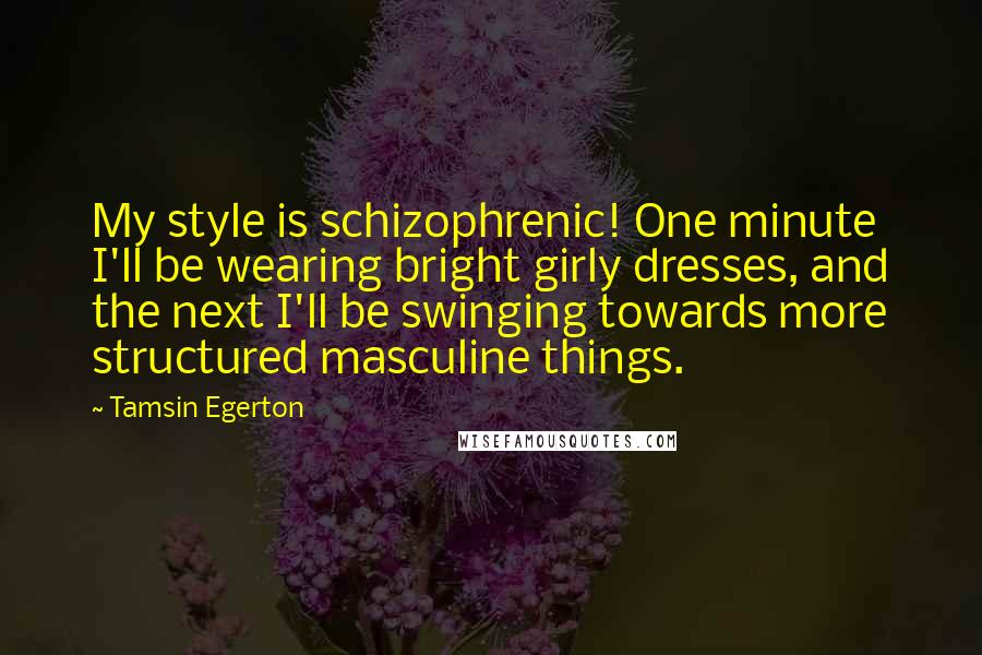 Tamsin Egerton Quotes: My style is schizophrenic! One minute I'll be wearing bright girly dresses, and the next I'll be swinging towards more structured masculine things.
